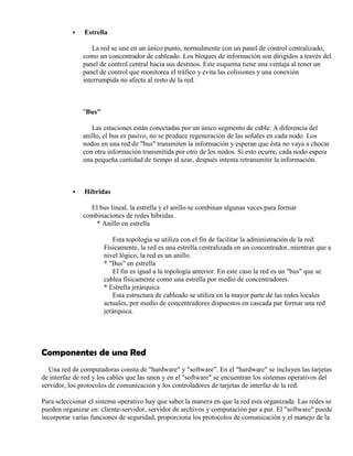  Estrella
La red se une en un único punto, normalmente con un panel de control centralizado,
como un concentrador de cableado. Los bloques de información son dirigidos a través del
panel de control central hacia sus destinos. Este esquema tiene una ventaja al tener un
panel de control que monitorea el tráfico y evita las colisiones y una conexión
interrumpida no afecta al resto de la red.
"Bus"
Las estaciones están conectadas por un único segmento de cable. A diferencia del
anillo, el bus es pasivo, no se produce regeneración de las señales en cada nodo. Los
nodos en una red de "bus" transmiten la información y esperan que ésta no vaya a chocar
con otra información transmitida por otro de los nodos. Si esto ocurre, cada nodo espera
una pequeña cantidad de tiempo al azar, después intenta retransmitir la información.
 Híbridas
El bus lineal, la estrella y el anillo se combinan algunas veces para formar
combinaciones de redes híbridas.
* Anillo en estrella
Esta topología se utiliza con el fin de facilitar la administración de la red.
Físicamente, la red es una estrella centralizada en un concentrador, mientras que a
nivel lógico, la red es un anillo.
* "Bus" en estrella
El fin es igual a la topología anterior. En este caso la red es un "bus" que se
cablea físicamente como una estrella por medio de concentradores.
* Estrella jerárquica
Esta estructura de cableado se utiliza en la mayor parte de las redes locales
actuales, por medio de concentradores dispuestos en cascada par formar una red
jerárquica.
Componentes de una Red
Una red de computadoras consta de "hardware" y "software". En el "hardware" se incluyen las tarjetas
de interfaz de red y los cables que las unen y en el "software" se encuentran los sistemas operativos del
servidor, los protocolos de comunicación y los controladores de tarjetas de interfaz de la red.
Para seleccionar el sistema operativo hay que saber la manera en que la red esta organizada. Las redes se
pueden organizar en: cliente-servidor, servidor de archivos y computación par a par. El "software" puede
incorporar varias funciones de seguridad, proporciona los protocolos de comunicación y el manejo de la
 