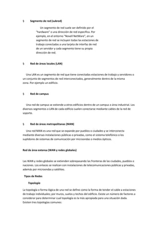 §

Segmento de red (subred)
Un segmento de red suele ser definido por el
"hardware" o una dirección de red específica. Por
ejemplo, en el entorno "Novell NetWare", en un
segmento de red se incluyen todas las estaciones de
trabajo conectadas a una tarjeta de interfaz de red
de un servidor y cada segmento tiene su propia
dirección de red.

§

Red de áreas locales (LAN)

Una LAN es un segmento de red que tiene conectadas estaciones de trabajo y servidores o
un conjunto de segmentos de red interconectados, generalmente dentro de la misma
zona. Por ejemplo un edificio.

§

Red de campus

Una red de campus se extiende a otros edificios dentro de un campus o área industrial. Los
diversos segmentos o LAN de cada edificio suelen conectarse mediante cables de la red de
soporte.

§

Red de áreas metropolitanas (MAN)

Una red MAN es una red que se expande por pueblos o ciudades y se interconecta
mediante diversas instalaciones públicas o privadas, como el sistema telefónico o los
suplidores de sistemas de comunicación por microondas o medios ópticos.

Red de área extensa (WAN y redes globales)

Las WAN y redes globales se extienden sobrepasando las fronteras de las ciudades, pueblos o
naciones. Los enlaces se realizan con instalaciones de telecomunicaciones públicas y privadas,
además por microondas y satélites.
Tipos de Redes
Topología
La topología o forma lógica de una red se define como la forma de tender el cable a estaciones
de trabajo individuales; por muros, suelos y techos del edificio. Existe un número de factores a
considerar para determinar cual topología es la más apropiada para una situación dada.
Existen tres topologías comunes:

 