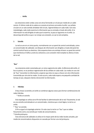 . Anillo

Las estaciones están unidas unas con otras formando un círculo por medio de un cable
común. El último nodo de la cadena se conecta al primero cerrando el anillo. Las señales
circulan en un solo sentido alrededor del círculo, regenerándose en cada nodo. Con esta
metodología, cada nodo examina la información que es enviada a través del anillo. Si la
información no está dirigida al nodo que la examina, la pasa al siguiente en el anillo. La
desventaja del anillo es que si se rompe una conexión, se cae la red completa.

§

Estrella

La red se une en un único punto, normalmente con un panel de control centralizado, como
un concentrador de cableado. Los bloques de información son dirigidos a través del panel de
control central hacia sus destinos. Este esquema tiene una ventaja al tener un panel de control
que monitorea el tráfico y evita las colisiones y una conexión interrumpida no afecta al resto
de la red.

"Bus"
Las estaciones están conectadas por un único segmento de cable. A diferencia del anillo, el
bus es pasivo, no se produce regeneración de las señales en cada nodo. Los nodos en una red
de "bus" transmiten la información y esperan que ésta no vaya a chocar con otra información
transmitida por otro de los nodos. Si esto ocurre, cada nodo espera una pequeña cantidad de
tiempo al azar, después intenta retransmitir la información.

§

Híbridas

El bus lineal, la estrella y el anillo se combinan algunas veces para formar combinaciones de
redes híbridas.
* Anillo en estrella
Esta topología se utiliza con el fin de facilitar la administración de la red. Físicamente, la red
es una estrella centralizada en un concentrador, mientras que a nivel lógico, la red es un
anillo.
* "Bus" en estrella
El fin es igual a la topología anterior. En este caso la red es un "bus" que se cablea
físicamente como una estrella por medio de concentradores.
* Estrella jerárquica
Esta estructura de cableado se utiliza en la mayor parte de las redes locales actuales, por
medio de concentradores dispuestos en cascada par formar una red jerárquica.

 