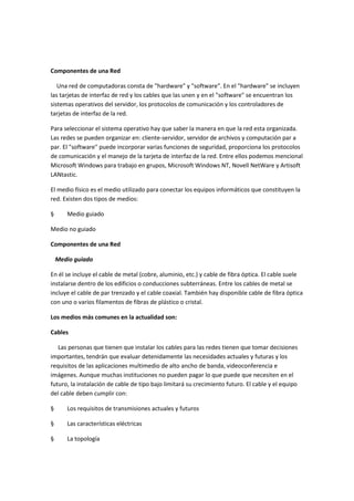 Componentes de una Red
Una red de computadoras consta de "hardware" y "software". En el "hardware" se incluyen
las tarjetas de interfaz de red y los cables que las unen y en el "software" se encuentran los
sistemas operativos del servidor, los protocolos de comunicación y los controladores de
tarjetas de interfaz de la red.
Para seleccionar el sistema operativo hay que saber la manera en que la red esta organizada.
Las redes se pueden organizar en: cliente-servidor, servidor de archivos y computación par a
par. El "software" puede incorporar varias funciones de seguridad, proporciona los protocolos
de comunicación y el manejo de la tarjeta de interfaz de la red. Entre ellos podemos mencional
Microsoft Windows para trabajo en grupos, Microsoft Windows NT, Novell NetWare y Artisoft
LANtastic.
El medio físico es el medio utilizado para conectar los equipos informáticos que constituyen la
red. Existen dos tipos de medios:
§

Medio guiado

Medio no guiado
Componentes de una Red
Medio guiado
En él se incluye el cable de metal (cobre, aluminio, etc.) y cable de fibra óptica. El cable suele
instalarse dentro de los edificios o conducciones subterráneas. Entre los cables de metal se
incluye el cable de par trenzado y el cable coaxial. También hay disponible cable de fibra óptica
con uno o varios filamentos de fibras de plástico o cristal.
Los medios más comunes en la actualidad son:
Cables
Las personas que tienen que instalar los cables para las redes tienen que tomar decisiones
importantes, tendrán que evaluar detenidamente las necesidades actuales y futuras y los
requisitos de las aplicaciones multimedio de alto ancho de banda, videoconferencia e
imágenes. Aunque muchas instituciones no pueden pagar lo que puede que necesiten en el
futuro, la instalación de cable de tipo bajo limitará su crecimiento futuro. El cable y el equipo
del cable deben cumplir con:
§

Los requisitos de transmisiones actuales y futuros

§

Las características eléctricas

§

La topología

 