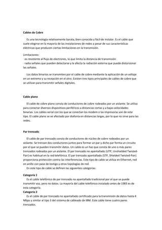 Cables de Cobre
Es una tecnología relativamente barata, bien conocida y fácil de instalar. Es el cable que
suele elegirse en la mayoría de las instalaciones de redes a pesar de sus características
eléctricas que producen ciertas limitaciones en la transmisión.
Limitaciones:
· es resistente al flujo de electrones, lo que limita la distancia de transmisión
· radia señales que pueden detectarse y le afecta la radiación externa que puede distorsionar
las señales.
Los datos binarios se transmiten por el cable de cobre mediante la aplicación de un voltaje
en un extremo y su recepción en el otro. Existen tres tipos principales de cables de cobre que
se utilizan para transmitir señales digitales.

Cable plano
El cable de cobre plano consta de conductores de cobre rodeados por un aislante. Se utiliza
para conectar diversos dispositivos periféricos a distancias cortas y a bajas velocidades
binarias. Los cables serial con los que se conectan los modem o las impresoras son de este
tipo. El cable plano se ve afectado por diafonía en distancias largas, por lo que no sirve para las
redes.

Par trenzado
El cable de par trenzado consta de conductores de núcleo de cobre rodeados por un
aislante. Se trenzan dos conductores juntos para formar un par y dicho par forma un circuito
por el que se pueden transmitir datos. Un cable es un haz que consta de uno o más pares
trenzados rodeados por un aislante. El par trenzado no apantallado (UTP, Unshielded TwistedPair) es habitual en la red telefónica. El par trenzado apantallado (STP, Shielded Twisted-Pair)
proporciona protección contra las interferencias. Este tipo de cable se utiliza en Ethernet, red
en anillo con paso de testigo y otras topologías de red.
En este tipo de cable se definen las siguientes categorías:
Categoría 1
Es el cable telefónico de par trenzado no apantallado tradicional por el que se puede
transmitir voz, pero no datos. La mayoría del cable telefónico instalado antes de 1983 es de
esta categoría.
Categoría 2
Es el cable de par trenzado no apantallado certificado para la transmisión de datos hasta 4
Mbps y similar al tipo 3 del sistema de cableado de IBM. Este cable tiene cuatro pares
trenzados.

 