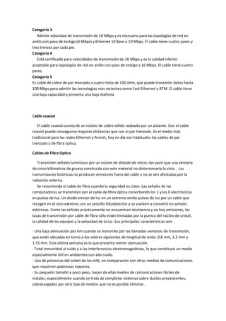 Categoría 3
Admite velocidad de transmisión de 10 Mbps y es necesario para las topologías de red en
anillo con paso de testigo (4 Mbps) y Ethernet 10 Base a 10 Mbps. El cable tiene cuatro pares y
tres trenzas por cada pie.
Categoría 4
Está certificado para velocidades de transmisión de 16 Mbps y es la calidad inferior
aceptable para topologías de red en anillo con paso de testigo a 16 Mbps. El cable tiene cuatro
pares.
Categoría 5
Es cable de cobre de par trenzado a cuatro hilos de 100 ohm, que puede transmitir datos hasta
100 Mbps para admitir las tecnologías más recientes como Fast Ethernet y ATM. El cable tiene
una baja capacidad y presenta una baja diafonía.

Cable coaxial
El cable coaxial consta de un núcleo de cobre sólido rodeado por un aislante. Con el cable
coaxial puede conseguirse mayores distancias que con el par trenzado. Es el medio más
tradicional para las redes Ethernet y Arcnet, hoy en día son habituales los cables de par
trenzado y de fibra óptica.
Cables de Fibra Optica
Transmiten señales luminosas por un núcleo de dióxido de silicio, tan puro que una ventana
de cinco kilómetros de gruesa construida con este material no distorsionaría la vista . Las
transmisiones fotónicas no producen emisiones fuera del cable y no se ven afectadas por la
radiación externa.
Se recomienda el cable de fibra cuando la seguridad es clave. Las señales de las
computadoras se transmiten por el cable de fibra óptica convirtiendo los 1 y los 0 electrónicos
en pulsos de luz. Un diodo emisor de luz en un extremo emite pulsos de luz por un cable que
recogen en el otro extremo con un sencillo fotodetector y se vuelven a convertir en señales
eléctricas. Como las señales prácticamente no encuentran resistencia y no hay emisiones, las
tasas de transmisión por cable de fibra sólo están limitadas por la pureza del núcleo de cristal,
la calidad de los equipos y la velocidad de la luz. Sus principales características son:
· Una baja atenuación por Km cuando se transmite por las llamadas ventanas de transmisión,
que están ubicadas en torno a los valores siguientes de longitud de onda: 0.8 mm, 1.3 mm y
1.55 mm. Esta última ventana es la que presenta menor atenuación.
· Total inmunidad al ruido y a las interferencias electromagnéticas, lo que constituye un medio
especialmente útil en ambientes con alto ruido.
· Uso de potencias del orden de los mW, en comparación con otros medios de comunicaciones
que requieren potencias mayores.
· Su pequeño tamaño y poco peso, hacen de ellas medios de comunicaciones fáciles de
instalar, especialmente cuando se trata de completar sistemas sobre ductos preexistentes,
sobrecargados por otro tipo de medios que no es posible eliminar.

 