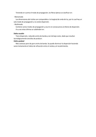 Teniendo en cuenta el modo de propagación, las fibras ópticas se clasifican en:
· Monomodo
Las dimensiones del núcleo son comparables a la longitud de onda de luz, por lo cual hay un
solo modo de propagación y no existe dispersión.
· Multimodo
Contiene varios modos de propagación y ocurre en consecuencia al efecto de dispersión.
A su vez estas últimas se subdividen en:
Índice escalón
Tiene dispersión, reducido ancho de banda y son de bajo costo, dado que resultan
tecnológicamente sencillas de producir.
Índice gradual
Más costosas pero de gran ancho de banda. Se puede disminuir la dispersión haciendo
variar lentamente el índice de refracción entre el núcleo y el recubrimiento.

 