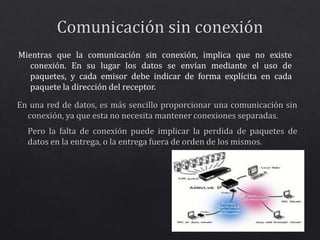 Mientras que la comunicación sin conexión, implica que no existe 
conexión. En su lugar los datos se envían mediante el uso de 
paquetes, y cada emisor debe indicar de forma explícita en cada 
paquete la dirección del receptor. 
 