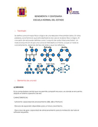 BENEMÉRITA Y CENTENARIA
ESCUELA NORMAL DEL ESTADO
o Topología
Se define como el mapa físico o lógico de una red para intercambiar datos. En otras
palabras, es la forma en que está diseñada la red, sea en el plano físico o lógico. El
concepto de red puede definirse como "conjunto de nodos interconectados". Un
nodo es el punto en el que una curva se intercepta a sí misma. Lo que un nodo es
concretamente, depende del tipo de redes a que nos refiramos.
o Elementos de una red
a) SERVIDOR:
Es la computadora central que nos permite compartir recursos y es donde se encuentra
alojado el sistema operativo de red.
CARACTERISTICAS:
· Suficiente capacidad de procesamiento (586, 686 o Pentium)
· Ranuras de expansión disponibles para un futuro crecimiento.
· Disco duro de gran capacidad de almacenamiento para la instalación de todo el
software requerido.
 