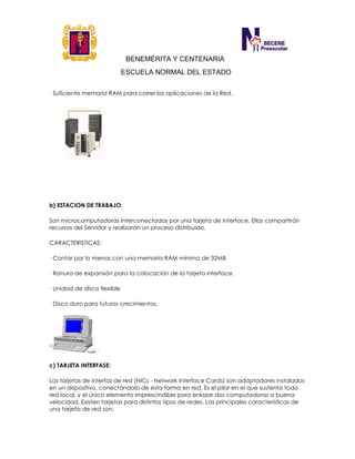 BENEMÉRITA Y CENTENARIA
ESCUELA NORMAL DEL ESTADO
· Suficiente memoria RAM para correr las aplicaciones de la Red.
b) ESTACION DE TRABAJO:
Son microcomputadoras interconectadas por una tarjeta de Interface. Ellas compartirán
recursos del Servidor y realizarán un proceso distribuido.
CARACTERISTICAS:
· Contar por lo menos con una memoria RAM mínima de 32MB.
· Ranura de expansión para la colocación de la tarjeta interface.
· Unidad de disco flexible
· Disco duro para futuros crecimientos.
c) TARJETA INTERFASE:
Las tarjetas de interfaz de red (NICs - Network Interface Cards) son adaptadores instalados
en un dispositivo, conectándolo de esta forma en red. Es el pilar en el que sustenta toda
red local, y el único elemento imprescindible para enlazar dos computadoras a buena
velocidad. Existen tarjetas para distintos tipos de redes. Las principales características de
una tarjeta de red son:
 