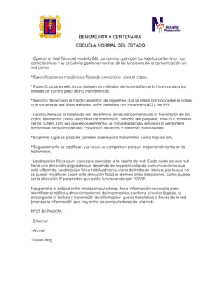 BENEMÉRITA Y CENTENARIA
ESCUELA NORMAL DEL ESTADO
· Operan a nivel físico del modelo OSI: Las normas que rigen las tarjetas determinan sus
características y su circuitería gestiona muchas de las funciones de la comunicación en
red como:
* Especificaciones mecánicas: Tipos de conectores para el cable.
* Especificaciones eléctricas: definen los métodos de transmisión de la información y las
señales de control para dicha transferencia.
* Método de acceso al medio: es el tipo de algoritmo que se utiliza para acceder al cable
que sostiene la red. Estos métodos están definidos por las normas 802.x del IEEE.
· La circuitería de la tarjeta de red determina, antes del comienzo de la transmisión de los
datos, elementos como velocidad de transmisión, tamaño del paquete, time-out, tamaño
de los buffers. Una vez que estos elementos se han establecido, empieza la verdadera
transmisión, realizándose una conversión de datos a transmitir a dos niveles:
* En primer lugar se pasa de paralelo a serie para transmitirlos como flujo de bits.
* Seguidamente se codifican y a veces se comprimen para un mejor rendimiento en la
transmisión.
· La dirección física es un concepto asociado a la tarjeta de red: Cada nodo de una red
tiene una dirección asignada que depende de los protocolos de comunicaciones que
esté utilizando. La dirección física habitualmente viene definida de fábrica, por lo que no
se puede modificar. Sobre esta dirección física se definen otras direcciones, como puede
ser la dirección IP para redes que estén funcionando con TCP/IP.
Nos permite el enlace entre microcomputadoras, tiene información necesaria para
identificar el tráfico y direccionamiento de información, contiene circuitos lógicos, se
encarga de la lectura y transmisión de información que es transferida a través de la red
(maneja la información que hay entre las computadoras de una red).
TIPOS DE TARJETA:
· Ethernet
· Arcnet
· Token Ring
 