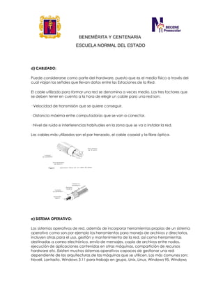 BENEMÉRITA Y CENTENARIA
ESCUELA NORMAL DEL ESTADO
d) CABLEADO:
Puede considerarse como parte del Hardware, puesto que es el medio físico a través del
cual viajan las señales que llevan datos entre las Estaciones de la Red.
El cable utilizado para formar una red se denomina a veces medio. Los tres factores que
se deben tener en cuenta a la hora de elegir un cable para una red son:
· Velocidad de transmisión que se quiere conseguir.
· Distancia máxima entre computadoras que se van a conectar.
· Nivel de ruido e interferencias habituales en la zona que se va a instalar la red.
Los cables más utilizados son el par trenzado, el cable coaxial y la fibra óptica.
e) SISTEMA OPERATIVO:
Los sistemas operativos de red, además de incorporar herramientas propias de un sistema
operativo como son por ejemplo las herramientas para manejo de archivos y directorios,
incluyen otras para el uso, gestión y mantenimiento de la red, así como herramientas
destinadas a correo electrónico, envío de mensajes, copia de archivos entre nodos,
ejecución de aplicaciones contenidas en otras máquinas, compartición de recursos
hardware etc. Existen muchos sistemas operativos capaces de gestionar una red
dependiente de las arquitecturas de las máquinas que se utilicen. Los más comunes son:
Novell, Lantastic, Windows 3.11 para trabajo en grupo, Unix, Linux, Windows 95, Windows
 