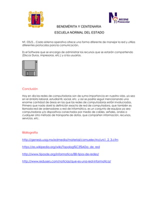 BENEMÉRITA Y CENTENARIA
ESCUELA NORMAL DEL ESTADO
NT, OS/2... Cada sistema operativo ofrece una forma diferente de manejar la red y utiliza
diferentes protocolos para la comunicación.
Es el Software que se encarga de administrar los recursos que se estarán compartiendo
(Discos Duros, impresoras, etc.) y a los usuarios.
Conclusión
Hoy en día las redes de computadoras son de suma importancia en nuestra vida, ya sea
en el ámbito laboral, estudiantil, social, etc. y así se podría seguir mencionando una
enorme cantidad de áreas en las que las redes de computadoras están involucradas.
Primero que nada daré la definición exacta de red de computadora, que también es
llamada red de ordenadores o red de informática, es un conjunto de equipos ya sea
computadoras y/o dispositivos conectados por medio de cables, señales, ondas o
cualquier otro método de transporte de datos, que comparten información, recursos,
servicios, etc.
Bibliografía
http://genesis.uag.mx/edmedia/material/comuelectro/uni1_2_3.cfm
https://es.wikipedia.org/wiki/Topolog%C3%ADa_de_red
http://www.tiposde.org/informatica/88-tipos-de-redes/
http://www.redusers.com/noticias/que-es-una-red-informatica/
 
