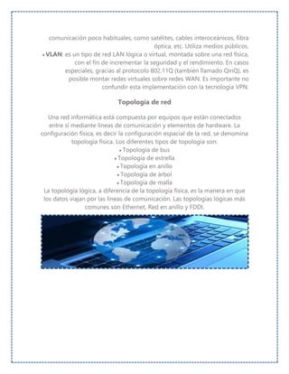 comunicación poco habituales, como satélites, cables interoceánicos, fibra
óptica, etc. Utiliza medios públicos.
 VLAN: es un tipo de red LAN lógica o virtual, montada sobre una red física,
con el fin de incrementar la seguridad y el rendimiento. En casos
especiales, gracias al protocolo 802.11Q (también llamado QinQ), es
posible montar redes virtuales sobre redes WAN. Es importante no
confundir esta implementación con la tecnología VPN.
Topología de red
Una red informática está compuesta por equipos que están conectados
entre sí mediante líneas de comunicación y elementos de hardware. La
configuración física, es decir la configuración espacial de la red, se denomina
topología física. Los diferentes tipos de topología son:
 Topología de bus
 Topología de estrella
 Topología en anillo
 Topología de árbol
 Topología de malla
La topología lógica, a diferencia de la topología física, es la manera en que
los datos viajan por las líneas de comunicación. Las topologías lógicas más
comunes son Ethernet, Red en anillo y FDDI.
 