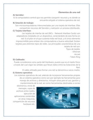 Elementos de una red
A) Servidor:
Es la computadora central que nos permite compartir recursos y es donde se
encuentra alojado el sistema operativo de red.
B) Estación de trabajo:
Son microcomputadoras interconectadas por una tarjeta de Interfase. Ellas
compartirán recursos del Servidor y realizarán un proceso distribuido.
C) Tarjeta interfase:
Las tarjetas de interfaz de red (NICs - Network Interface Cards) son
adaptadores instalados en un dispositivo, conectándolo de esta forma en
red. Es el pilar en el que sustenta toda red local, y el único elemento
imprescindible para enlazar dos computadoras a buena velocidad. Existen
tarjetas para distintos tipos de redes. Las principales características de una
tarjeta de red son:
Tipos de tarjeta:
· Ethernet
· Arcnet
· Token Ring
D) Cableado:
Puede considerarse como parte del Hardware, puesto que es el medio físico
a través del cual viajan las señales que llevan datos entre las Estaciones de la
Red.
El cable utilizado para formar una red se denomina a veces medio.
E) Sistema operativo:
Los sistemas operativos de red, además de incorporar herramientas propias
de un sistema operativo como son por ejemplo las herramientas para
manejo de archivos y directorios, incluyen otras para el uso, gestión y
mantenimiento de la red, así como herramientas destinadas a correo
electrónico, envío de
mensajes, copia de
archivos entre nodos,
ejecución de
aplicaciones contenidas
en otras máquinas,
compartición de recursos
hardware etc.
 