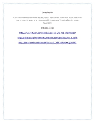 Conclusión
Con implementación de las redes y cada herramienta que nos aportan hacen
que podamos tener una comunicación constante donde el costo nos es
favorable
Bibliografía:
http://www.redusers.com/noticias/que-es-una-red-informatica/
http://genesis.uag.mx/edmedia/material/comuelectro/uni1_2_3.cfm
http://lema.rae.es/drae/srv/search?id=vKCMRG9W9DXX2j0lORPX
 