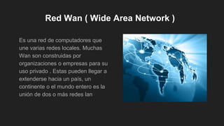 Red Wan ( Wide Area Network )
Es una red de computadores que
une varias redes locales. Muchas
Wan son construidas por
organizaciones o empresas para su
uso privado . Estas pueden llegar a
extenderse hacia un país, un
continente o el mundo entero es la
unión de dos o más redes lan
 