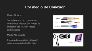 Por medio De Conexión
Medio Guiado
Se define una red como esta
cuando los medios por lo que se
conectan las PC son físicos
como cables
Medio No Guiado
Este medio no utiliza cableado
solamente medio inalámbrico
 