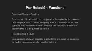Por Relación Funcional
Relación Cliente - Servidor
Esta red se utiliza cuando un computador llamado cliente hace una
petición para usar un servicio o programa a otro computador que
controla todo llamado servidor. Además del servidor se hace un
seguimiento a la seguridad de la red
Relación Igual a Igual
En esta red no hay un servidor o servidores si no que un conjunto
de nodos que se comportan iguales entre sí
 
