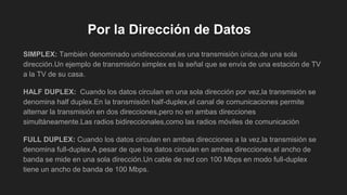 Por la Dirección de Datos
SIMPLEX: También denominado unidireccional,es una transmisión única,de una sola
dirección.Un ejemplo de transmisión simplex es la señal que se envía de una estación de TV
a la TV de su casa.
HALF DUPLEX: Cuando los datos circulan en una sola dirección por vez,la transmisión se
denomina half duplex.En la transmisión half-duplex,el canal de comunicaciones permite
alternar la transmisión en dos direcciones,pero no en ambas direcciones
simultáneamente.Las radios bidireccionales,como las radios móviles de comunicación
FULL DUPLEX: Cuando los datos circulan en ambas direcciones a la vez,la transmisión se
denomina full-duplex.A pesar de que los datos circulan en ambas direcciones,el ancho de
banda se mide en una sola dirección.Un cable de red con 100 Mbps en modo full-duplex
tiene un ancho de banda de 100 Mbps.
 