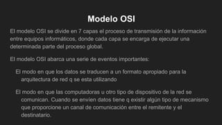 Modelo OSI
El modelo OSI se divide en 7 capas el proceso de transmisión de la información
entre equipos informáticos, donde cada capa se encarga de ejecutar una
determinada parte del proceso global.
El modelo OSI abarca una serie de eventos importantes:
El modo en que los datos se traducen a un formato apropiado para la
arquitectura de red q se esta utilizando
El modo en que las computadoras u otro tipo de dispositivo de la red se
comunican. Cuando se envíen datos tiene q existir algún tipo de mecanismo
que proporcione un canal de comunicación entre el remitente y el
destinatario.
 