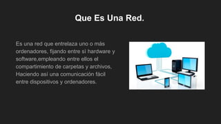 Que Es Una Red.
Es una red que entrelaza uno o más
ordenadores, fijando entre sì hardware y
software,empleando entre ellos el
compartimiento de carpetas y archivos,
Haciendo así una comunicación fácil
entre dispositivos y ordenadores.
 