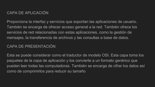 CAPA DE APLICACIÓN
Proporciona la interfaz y servicios que soportan las aplicaciones de usuario.
También se encarga de ofrecer acceso general a la red. También ofrece los
servicios de red relacionadas con estas aplicaciones, como la gestión de
mensajes, la transferencia de archivos y las consultas a base de datos.
CAPA DE PRESENTACIÓN
Esta se puede considerar como el traductor de modelo OSI. Esta capa toma los
paquetes de la capa de aplicación y los convierte a un formato genérico que
pueden leer todas las computadoras. También se encarga de cifrar los datos así
como de comprimirlos para reducir su tamaño
 