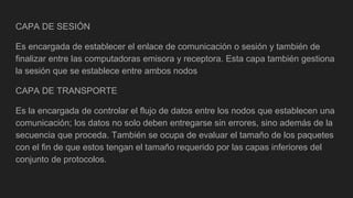 CAPA DE SESIÓN
Es encargada de establecer el enlace de comunicación o sesión y también de
finalizar entre las computadoras emisora y receptora. Esta capa también gestiona
la sesión que se establece entre ambos nodos
CAPA DE TRANSPORTE
Es la encargada de controlar el flujo de datos entre los nodos que establecen una
comunicación; los datos no solo deben entregarse sin errores, sino además de la
secuencia que proceda. También se ocupa de evaluar el tamaño de los paquetes
con el fin de que estos tengan el tamaño requerido por las capas inferiores del
conjunto de protocolos.
 