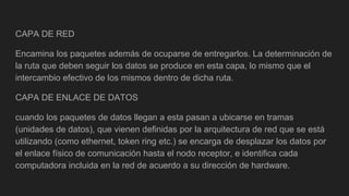 CAPA DE RED
Encamina los paquetes además de ocuparse de entregarlos. La determinación de
la ruta que deben seguir los datos se produce en esta capa, lo mismo que el
intercambio efectivo de los mismos dentro de dicha ruta.
CAPA DE ENLACE DE DATOS
cuando los paquetes de datos llegan a esta pasan a ubicarse en tramas
(unidades de datos), que vienen definidas por la arquitectura de red que se está
utilizando (como ethernet, token ring etc.) se encarga de desplazar los datos por
el enlace físico de comunicación hasta el nodo receptor, e identifica cada
computadora incluida en la red de acuerdo a su dirección de hardware.
 