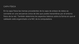 CAPA FÍSICA
En la capa física las tramas procedentes de la capa de enlace de datos se
convierte en una secuencia única de bits que puede transmitirse por el entorno
físico de la red. También determina los aspectos básicos sobre la forma en que el
cableado está enganchado a la NIC de la computadora.
 