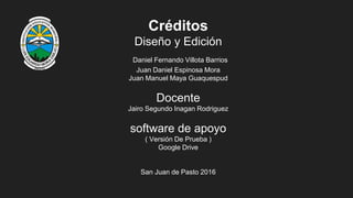 Créditos
Diseño y Edición
Daniel Fernando Villota Barrios
Juan Daniel Espinosa Mora
Juan Manuel Maya Guaquespud
Docente
Jairo Segundo Inagan Rodriguez
software de apoyo
( Versión De Prueba )
Google Drive
San Juan de Pasto 2016
 