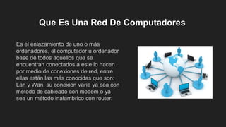 Que Es Una Red De Computadores
Es el enlazamiento de uno o más
ordenadores, el computador u ordenador
base de todos aquellos que se
encuentran conectados a este lo hacen
por medio de conexiones de red, entre
ellas están las más conocidas que son:
Lan y Wan, su conexión varía ya sea con
método de cableado con modem o ya
sea un método inalambrico con router.
 