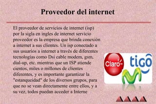 Proveedor del internet
El proveedor de servicios de internet (isp)
por la sigla en ingles de internet servicio
proveedor es la empresa que brinda conexión
a internet a sus clientes. Un isp conectado a
sus usuarios a internet a través de diferentes
tecnologías como Dsi cable modem, gsm,
dial-up, etc. mientras que un ISP atiende
cientos, miles o millones de clientes
diferentes, y es importante garantizar la
"estanqueidad" de los diversos grupos, para
que no se vean directamente entre ellos, y a
su vez, todos puedan acceder a Interne
 