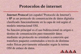 Protocolos de internet
Internet Protocol (en español 'Protocolo de Internet')
o IP es un protocolo de comunicación de datos digitales
clasificado funcionalmente en la capa de red según el
modelo internacional OSI.
Su función principal es el uso bidireccional en origen o
destino de comunicación para transmitir datos
mediante un protocolo no orientado a conexión que
transfiere paquetes conmutados a través de distintas
redes físicas previamente enlazadas según la norma
OSI de enlace de datos.
 