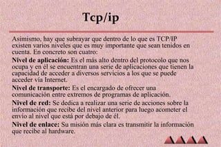 Tcp/ip
Asimismo, hay que subrayar que dentro de lo que es TCP/IP
existen varios niveles que es muy importante que sean tenidos en
cuenta. En concreto son cuatro:
Nivel de aplicación: Es el más alto dentro del protocolo que nos
ocupa y en él se encuentran una serie de aplicaciones que tienen la
capacidad de acceder a diversos servicios a los que se puede
acceder vía Internet.
Nivel de transporte: Es el encargado de ofrecer una
comunicación entre extremos de programas de aplicación.
Nivel de red: Se dedica a realizar una serie de acciones sobre la
información que recibe del nivel anterior para luego acometer el
envío al nivel que está por debajo de él.
Nivel de enlace: Su misión más clara es transmitir la información
que recibe al hardware.
 
