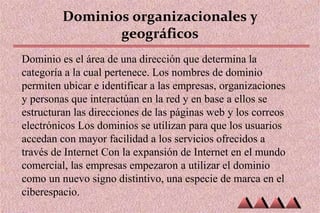 Dominios organizacionales y
geográficos
Dominio es el área de una dirección que determina la
categoría a la cual pertenece. Los nombres de dominio
permiten ubicar e identificar a las empresas, organizaciones
y personas que interactúan en la red y en base a ellos se
estructuran las direcciones de las páginas web y los correos
electrónicos Los dominios se utilizan para que los usuarios
accedan con mayor facilidad a los servicios ofrecidos a
través de Internet Con la expansión de Internet en el mundo
comercial, las empresas empezaron a utilizar el dominio
como un nuevo signo distintivo, una especie de marca en el
ciberespacio.
 
