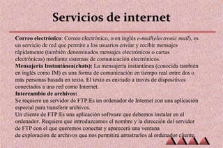 Servicios de internet
Correo electrónico: Correo electrónico, o en inglés e-mail(electronic mail), es
un servicio de red que permite a los usuarios enviar y recibir mensajes
rápidamente (también denominados mensajes electrónicos o cartas
electrónicas) mediante sistemas de comunicación electrónicos.
Mensajería Instantánea(chats): La mensajería instantánea (conocida también
en inglés como IM) es una forma de comunicación en tiempo real entre dos o
más personas basada en texto. El texto es enviado a través de dispositivos
conectados a una red como Internet.
Intercambio de archivos:
Se requiere un servidor de FTP:Es un ordenador de Internet con una aplicación
especial para transferir archivos.
Un cliente de FTP:Es una aplicación software que debemos instalar en el
ordenador. Requiere que introduzcamos el nombre y la dirección del servidor
de FTP con el que queremos conectar y aparecerá una ventana
de exploración de archivos que nos permitirá arrastrarlos al ordenador cliente.
 