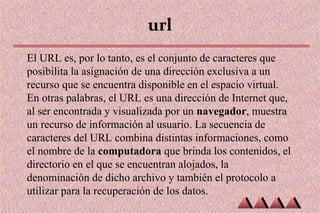 url
El URL es, por lo tanto, es el conjunto de caracteres que
posibilita la asignación de una dirección exclusiva a un
recurso que se encuentra disponible en el espacio virtual.
En otras palabras, el URL es una dirección de Internet que,
al ser encontrada y visualizada por un navegador, muestra
un recurso de información al usuario. La secuencia de
caracteres del URL combina distintas informaciones, como
el nombre de la computadora que brinda los contenidos, el
directorio en el que se encuentran alojados, la
denominación de dicho archivo y también el protocolo a
utilizar para la recuperación de los datos.
 