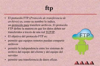 ftp
• El protocolo FTP (Protocolo de transferencia de
archivos) es, como su nombre lo indica,
un protocolo para transferir archivos. El protocolo
FTP define la manera en que los datos deben ser
transferidos a través de una red TCP/IP.
• El objetivo del protocolo FTP es:
• permitir que equipos remotos puedan compartir
archivos
• permitir la independencia entre los sistemas de
archivo del equipo del cliente y del equipo del
servidor
• permitir una transferencia de datos eficaz.
 