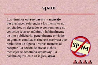 spam
Los términos correo basura y mensaje
basura hacen referencia a los mensajes no
solicitados, no deseados o con remitente no
conocido (correo anónimo), habitualmente
de tipo publicitario, generalmente enviados
en grandes cantidades (incluso masivas) que
perjudican de alguna o varias maneras al
receptor. La acción de enviar dichos
mensajes se denomina spamming. La
palabra equivalente en inglés, spam
 