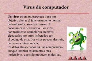 Virus de computador
Un virus es un malware que tiene por
objetivo alterar el funcionamiento normal
del ordenador, sin el permiso o el
conocimiento del usuario. Los virus,
habitualmente, reemplazan archivos
ejecutables por otros infectados con
el código de este. Los virus pueden destruir,
de manera intencionada,
los datos almacenados en una computadora,
aunque también existen otros más
inofensivos, que solo producen molestias.
 