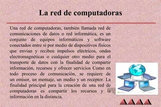 La red de computadoras
Una red de computadoras, también llamada red de
comunicaciones de datos o red informática, es un
conjunto de equipos informáticos y software
conectados entre si por medio de dispositivos físicos
que envían y reciben impulsos eléctricos, ondas
electromagnéticas o cualquier otro medio para el
transporte de datos con la finalidad de compartir
información, recursos y ofrecer servicios Como en
todo proceso de comunicación, se requiere de
un emisor, un mensaje, un medio y un receptor. La
finalidad principal para la creación de una red de
computadoras es compartir los recursos y la
información en la distancia.
 