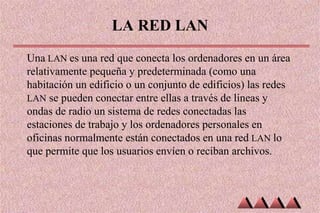 LA RED LAN
Una LAN es una red que conecta los ordenadores en un área
relativamente pequeña y predeterminada (como una
habitación un edificio o un conjunto de edificios) las redes
LAN se pueden conectar entre ellas a través de líneas y
ondas de radio un sistema de redes conectadas las
estaciones de trabajo y los ordenadores personales en
oficinas normalmente están conectados en una red LAN lo
que permite que los usuarios envíen o reciban archivos.
 