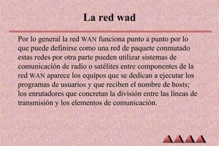 La red wad
Por lo general la red WAN funciona punto a punto por lo
que puede definirse como una red de paquete conmutado
estas redes por otra parte pueden utilizar sistemas de
comunicación de radio o satélites entre componentes de la
red WAN aparece los equipos que se dedican a ejecutar los
programas de usuarios y que reciben el nombre de hosts;
los enrutadores que concretan la división entre las líneas de
transmisión y los elementos de comunicación.
 