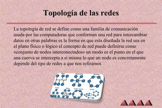 Topología de las redes
La topología de red se define como una familia de comunicación
usada por las computadoras que conforman una red para intercambiar
datos en otras palabras es la forma en que esta diseñada la red sea en
el plano físico o lógico el concepto de red puede definirse como
«conjunto de nodos interconectados» un modo es el punto en el que
una cuerva se intercepta a si misma lo que un nodo es concretamente
depende del tipo de redes a que nos refiramos
 