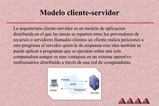 Modelo cliente-servidor
La arquitectura cliente-servidor es un modelo de aplicación
distribuida en el que las tareas se reparten entre los proveedores de
recursos o servidores llamados clientes un cliente realiza peticiones a
otro programa el servidor quien le da respuesta esta idea también se
puede aplicar a programas que se ejecutan sobre una sola
computadora aunque es mas ventajosa en un sistema operativo
multiusuarios distribuido a través de una red de computadoras.
 