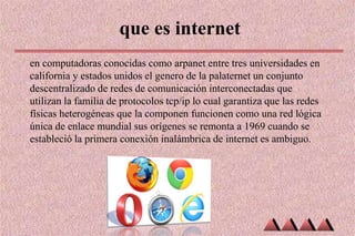 que es internet
en computadoras conocidas como arpanet entre tres universidades en
california y estados unidos el genero de la palaternet un conjunto
descentralizado de redes de comunicación interconectadas que
utilizan la familia de protocolos tcp/ip lo cual garantiza que las redes
físicas heterogéneas que la componen funcionen como una red lógica
única de enlace mundial sus orígenes se remonta a 1969 cuando se
estableció la primera conexión inalámbrica de internet es ambiguo.
 