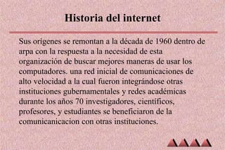 Historia del internet
Sus orígenes se remontan a la década de 1960 dentro de
arpa con la respuesta a la necesidad de esta
organización de buscar mejores maneras de usar los
computadores. una red inicial de comunicaciones de
alto velocidad a la cual fueron integrándose otras
instituciones gubernamentales y redes académicas
durante los años 70 investigadores, científicos,
profesores, y estudiantes se beneficiaron de la
comunicanicacion con otras instituciones.
 