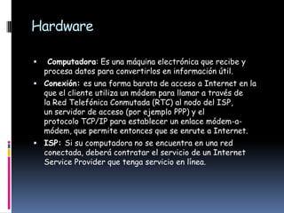 Hardware

    Computadora: Es una máquina electrónica que recibe y
    procesa datos para convertirlos en información útil.
 Conexión: es una forma barata de acceso a Internet en la
    que el cliente utiliza un módem para llamar a través de
    la Red Telefónica Conmutada (RTC) al nodo del ISP,
    un servidor de acceso (por ejemplo PPP) y el
    protocolo TCP/IP para establecer un enlace módem-a-
    módem, que permite entonces que se enrute a Internet.
 ISP: Si su computadora no se encuentra en una red
    conectada, deberá contratar el servicio de un Internet
    Service Provider que tenga servicio en línea.
 