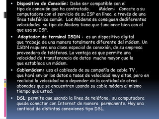  Dispositivo de Conexión: Debe ser compatible con el
    tipo de conexión que ha contratado.    Módem: Conecta a su
    computadora con el servicio de su ISP en línea a través de una
    línea telefónica común. Los Módems se consiguen dediferentes
    velocidades. su tipo de Modem tiene que funcionar bien con el
    que usa su ISP.
   Adaptador de terminal ISDN : es un dispositivo digital
    que trabaja de una manera totalmente diferente del módem. Un
    ISDN requiere una clase especial de conexión, de su empresa
    proveedora de teléfonos. La ventaja es que permite una
    velocidad de transferencia de datos mucho mayor que la
    que establece un módem.
 Cablemódem: usa el cableado de su compañía de cable TV ,
    que hará enviar los datos a tasas de velocidad muy altas, pero en
    realidad la velocidad va a depender de la cantidad de otros
    abonados que se encuentren usando su cable módem al mismo
    tiempo que usted.
 DSL: permite que usando la línea de teléfono, su computadora
    quede conectar con Internet de manera permanente. Hay una
    cantidad de distintas conexiones tipo DSL.
 