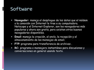 Software

 Navegador: maneja el despliegue de los datos que el módem
   o la conexión con Internet le trae a su computadora.
   Netscape y el Internet Explorer, son los navegadores más
   populares y ahora son gratis, pero existen otros buenos
   navegadores disponibles.
 Email: maneja la creación, el envío, la recepción y el
   almacenamiento de los mensajes de email.
 FTP: programa para transferencia de archivos .
 RC: programa o mensajero instantáneo para discusiones y
   conversaciones en general usando texto.
 