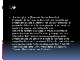 ISP

 Son las siglas de (Internet Service Provider)
  Proveedor de Servicios de Internet, una compañía que
  proporciona acceso a Internet. Por una cuota mensual, el
  proveedor del servicio te da un paquete de software, un
  nombre de usuario, una contraseña y un
  número de teléfono de acceso. A través de un módem
  puedes entonces entrar a Internet y navegar por todo
  internet.los ISP también sirven a compañías grandes,
  proporcionando una conexión directa de las redes de la
  compañía a Internet. Los mismos ISP están conectados unos
  a otros a través de Puntos de Acceso de Red .A los ISP
  también se les llama (IAP), Proveedores de Acceso a
  Internet (Internet Access Providers).
 