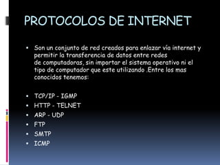 PROTOCOLOS DE INTERNET

 Son un conjunto de red creados para enlazar vía internet y
  permitir la transferencia de datos entre redes
  de computadoras, sin importar el sistema operativo ni el
  tipo de computador que este utilizando .Entre los mas
  conocidos tenemos:


 TCP/IP - IGMP
 HTTP - TELNET
 ARP - UDP
 FTP
 SMTP
 ICMP
 
