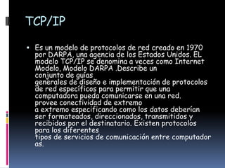 TCP/IP
 Es un modelo de protocolos de red creado en 1970
  por DARPA, una agencia de los Estados Unidos. EL
  modelo TCP/IP se denomina a veces como Internet
  Modelo, Modelo DARPA .Describe un
  conjunto de guías
  generales de diseño e implementación de protocolos
  de red específicos para permitir que una
  computadora pueda comunicarse en una red.
  provee conectividad de extremo
  a extremo especificando como los datos deberían
  ser formateados, direccionados, transmitidos y
  recibidos por el destinatario. Existen protocolos
  para los diferentes
  tipos de servicios de comunicación entre computador
  as.
 